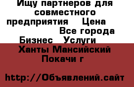 Ищу партнеров для совместного предприятия. › Цена ­ 1 000 000 000 - Все города Бизнес » Услуги   . Ханты-Мансийский,Покачи г.